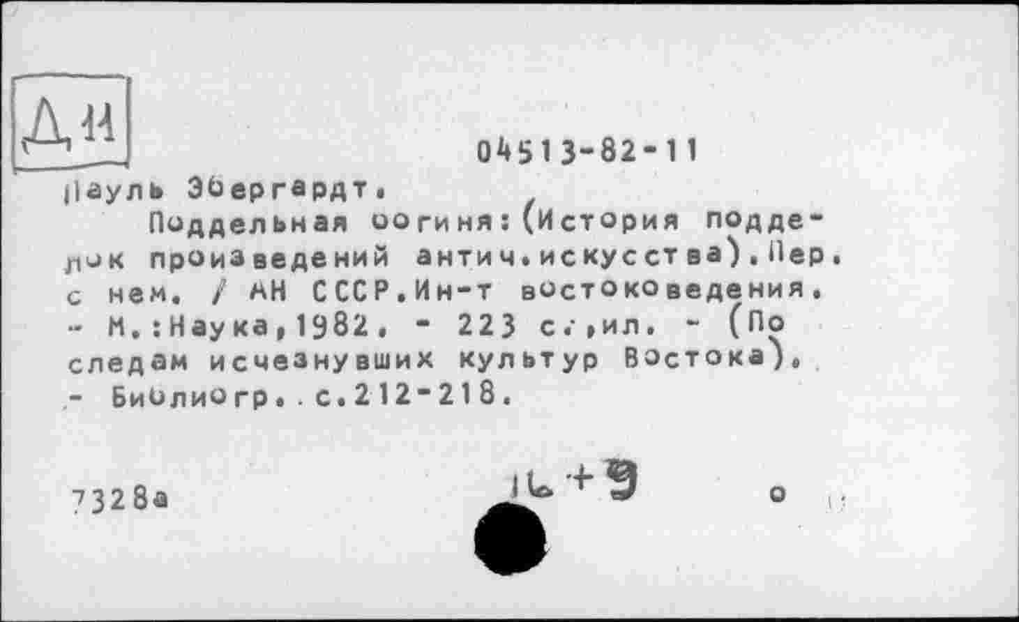 ﻿Дм
04513-82-11
Пауль Эйергардт.
Поддельная оогиня:(История подделок произведений антич.искус ства),Пер . с нем. / мН СССР.Ин-т востоковедения.
-	М. : Нау ка , 1982 . - 223 с.»ил. - (По следам исчезнувших культур Востока),
-	БиОлиогр..с.212-218.
7328а

о